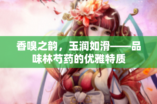 香嗅之韵，玉润如滑——品味林芍药的优雅特质