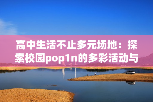 高中生活不止多元场地：探索校园pop1n的多彩活动与丰富文化