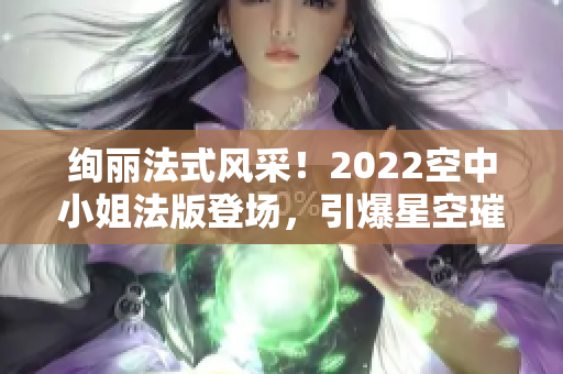 绚丽法式风采！2022空中小姐法版登场，引爆星空璀璨！