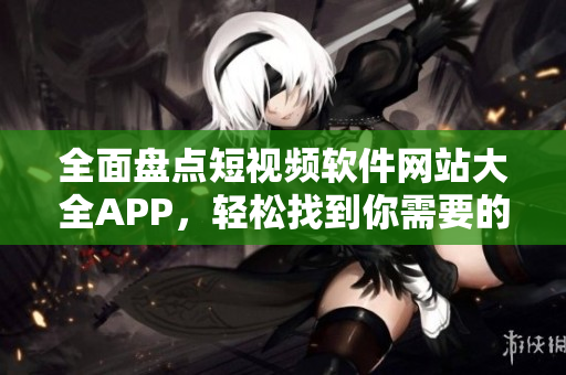 全面盘点短视频软件网站大全APP，轻松找到你需要的平台