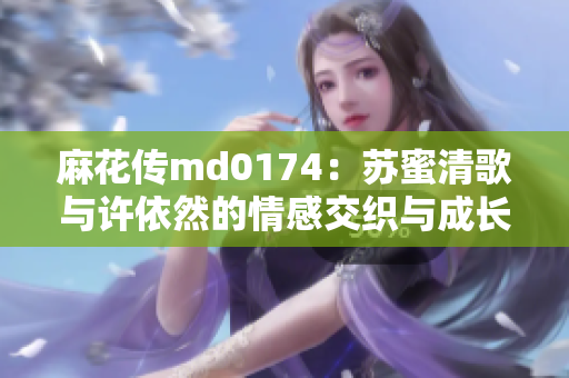 麻花传md0174：苏蜜清歌与许依然的情感交织与成长之路