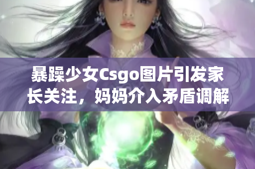 暴躁少女Csgo图片引发家长关注，妈妈介入矛盾调解(1)