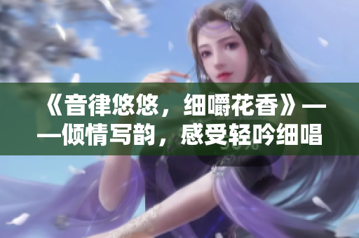 《音律悠悠，细嚼花香》——倾情写韵，感受轻吟细唱