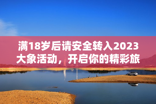 满18岁后请安全转入2023大象活动，开启你的精彩旅程！