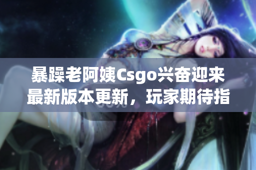 暴躁老阿姨Csgo兴奋迎来最新版本更新，玩家期待指望巨大变化