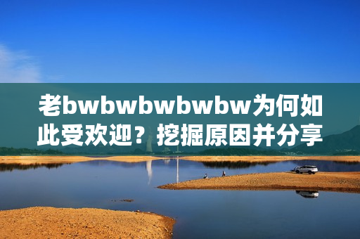 老bwbwbwbwbw为何如此受欢迎？挖掘原因并分享最简单回答