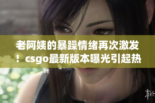 老阿姨的暴躁情绪再次激发！csgo最新版本曝光引起热烈讨论