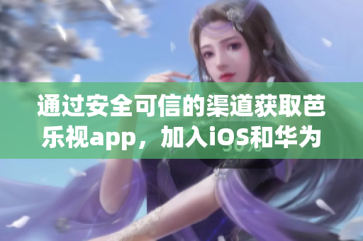 通过安全可信的渠道获取芭乐视app，加入iOS和华为用户行列