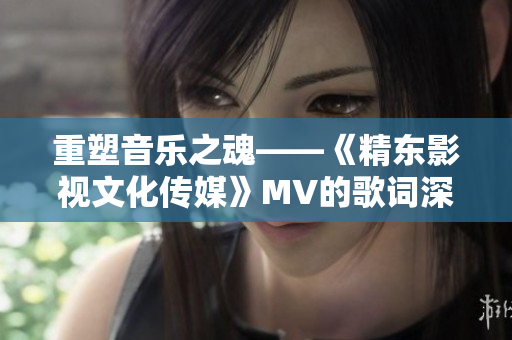 重塑音乐之魂——《精东影视文化传媒》MV的歌词深度解读