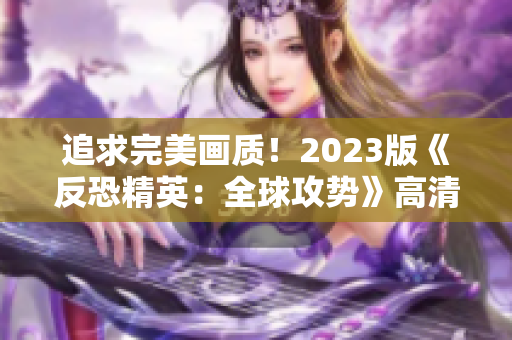 追求完美画质！2023版《反恐精英：全球攻势》高清大片揭秘