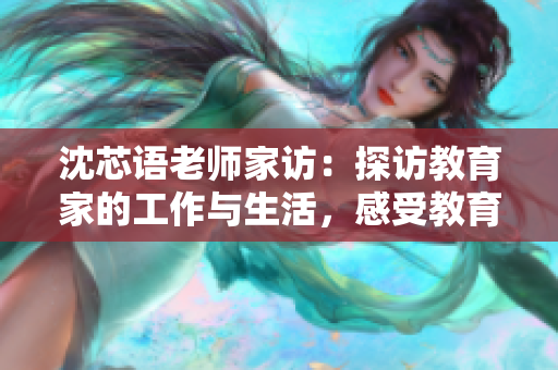 沈芯语老师家访：探访教育家的工作与生活，感受教育创新的力量