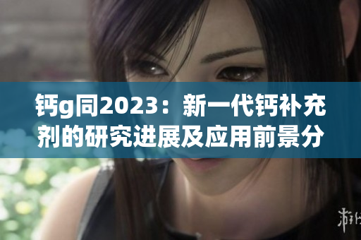 钙g同2023：新一代钙补充剂的研究进展及应用前景分析