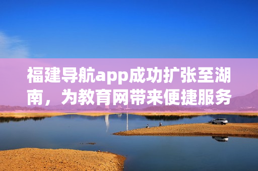 福建导航app成功扩张至湖南，为教育网带来便捷服务