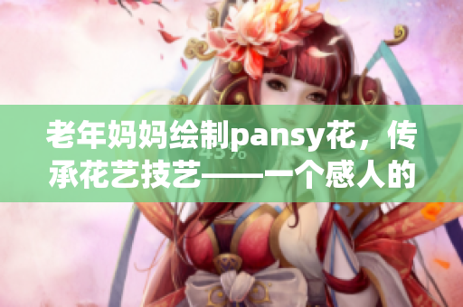 老年妈妈绘制pansy花，传承花艺技艺——一个感人的故事