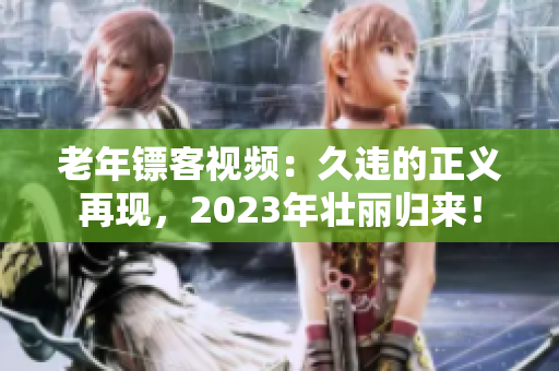 老年镖客视频：久违的正义再现，2023年壮丽归来！