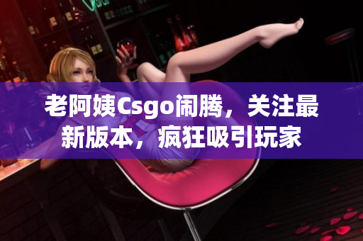 老阿姨Csgo闹腾，关注最新版本，疯狂吸引玩家