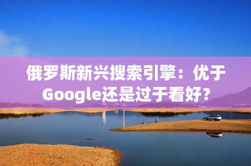 俄罗斯新兴搜索引擎：优于Google还是过于看好？