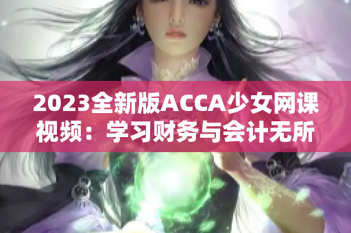 2023全新版ACCA少女网课视频：学习财务与会计无所遗漏！