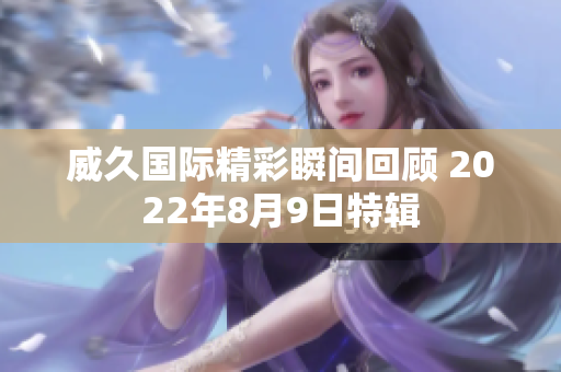 威久国际精彩瞬间回顾 2022年8月9日特辑