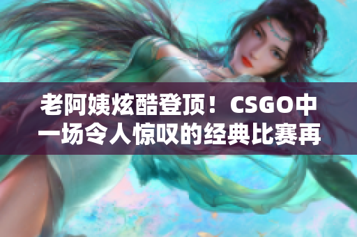 老阿姨炫酷登顶！CSGO中一场令人惊叹的经典比赛再度回顾