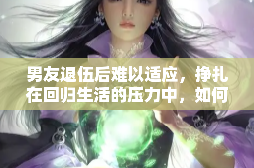 男友退伍后难以适应，挣扎在回归生活的压力中，如何化解？