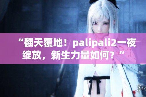 “翻天覆地！palipali2一夜绽放，新生力量如何？”