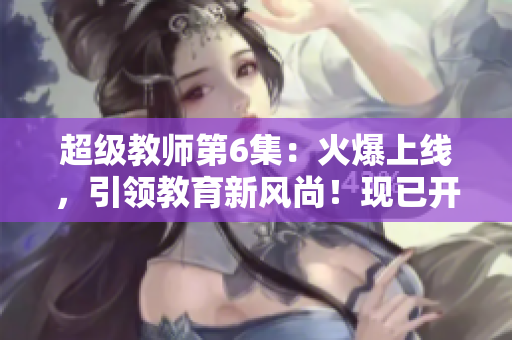 超级教师第6集：火爆上线，引领教育新风尚！现已开放在线观看！