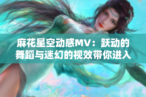 麻花星空动感MV：跃动的舞蹈与迷幻的视效带你进入独特宇宙