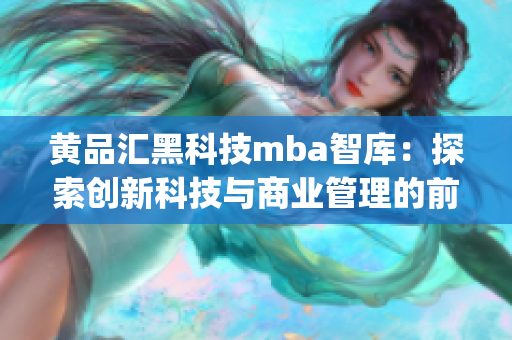 黄品汇黑科技mba智库：探索创新科技与商业管理的前沿知识(1)