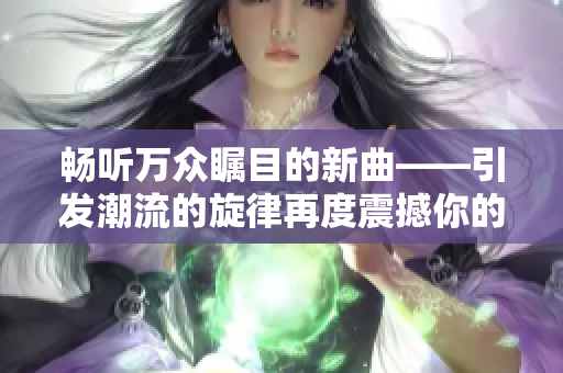 畅听万众瞩目的新曲——引发潮流的旋律再度震撼你的耳朵