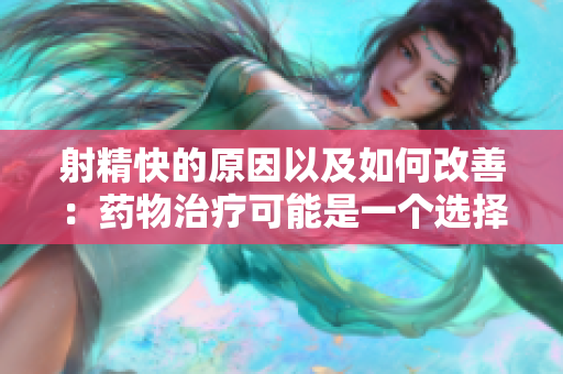 射精快的原因以及如何改善：药物治疗可能是一个选择