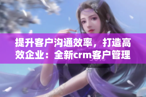 提升客户沟通效率，打造高效企业：全新crm客户管理系统