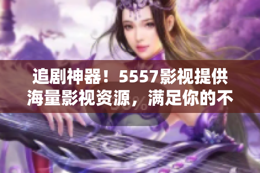 追剧神器！5557影视提供海量影视资源，满足你的不同口味