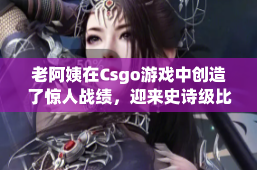 老阿姨在Csgo游戏中创造了惊人战绩，迎来史诗级比赛！