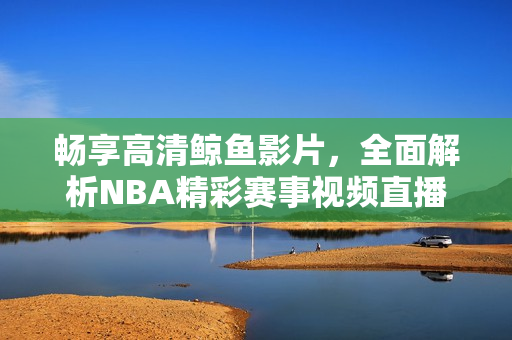 畅享高清鲸鱼影片，全面解析NBA精彩赛事视频直播体验