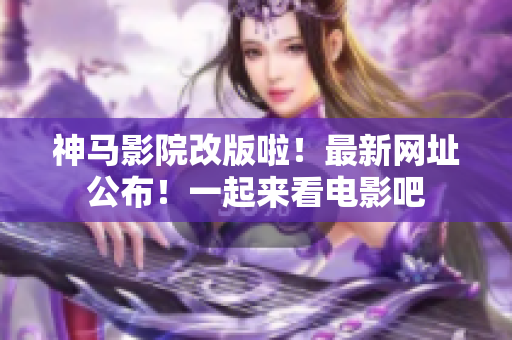 神马影院改版啦！最新网址公布！一起来看电影吧