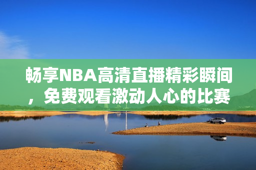 畅享NBA高清直播精彩瞬间，免费观看激动人心的比赛！