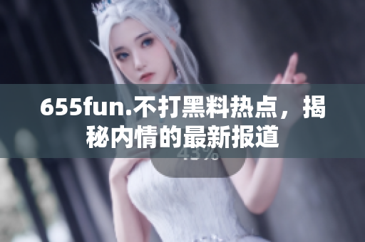 655fun.不打黑料热点，揭秘内情的最新报道