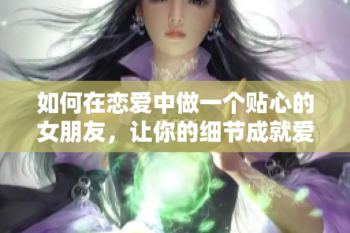 如何在恋爱中做一个贴心的女朋友，让你的细节成就爱情共鸣