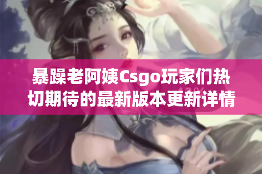 暴躁老阿姨Csgo玩家们热切期待的最新版本更新详情揭秘