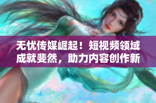 无忧传媒崛起！短视频领域成就斐然，助力内容创作新高度