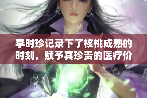 李时珍记录下了核桃成熟的时刻，赋予其珍贵的医疗价值