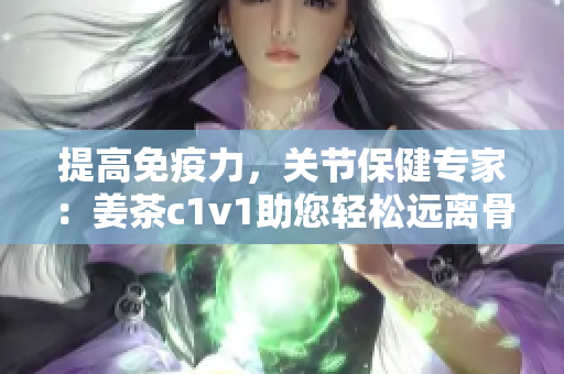 提高免疫力，关节保健专家：姜茶c1v1助您轻松远离骨科问题