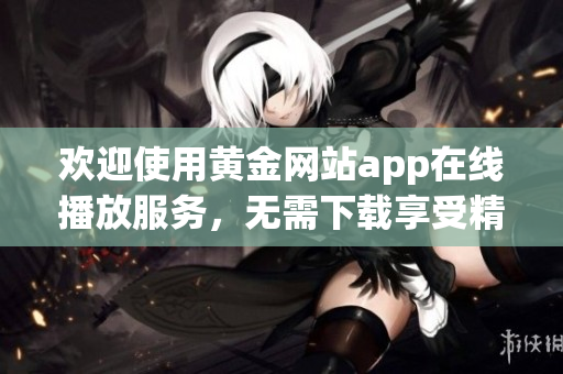 欢迎使用黄金网站app在线播放服务，无需下载享受精彩内容