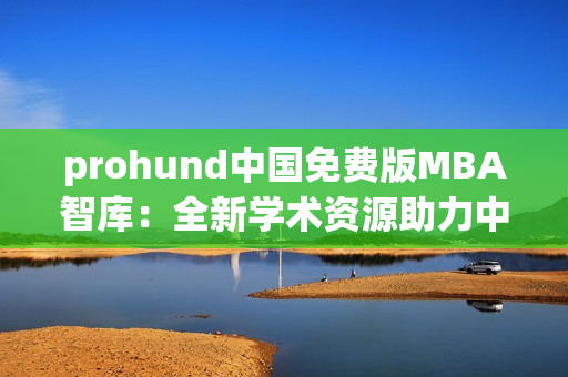 prohund中国免费版MBA智库：全新学术资源助力中国职场发展