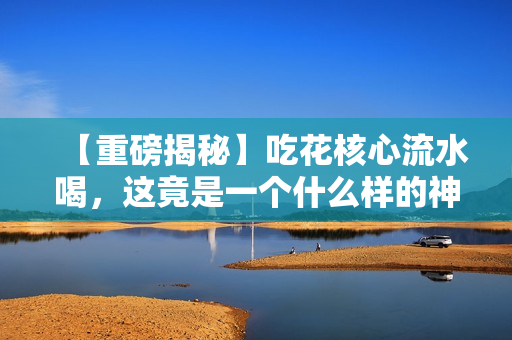 【重磅揭秘】吃花核心流水喝，这竟是一个什么样的神奇习惯？