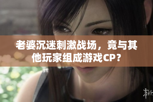 老婆沉迷刺激战场，竟与其他玩家组成游戏CP？