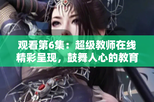 观看第6集：超级教师在线精彩呈现，鼓舞人心的教育故事带给你无限动力