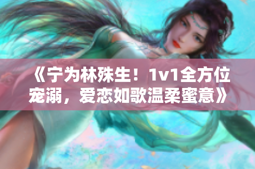 《宁为林殊生！1v1全方位宠溺，爱恋如歌温柔蜜意》