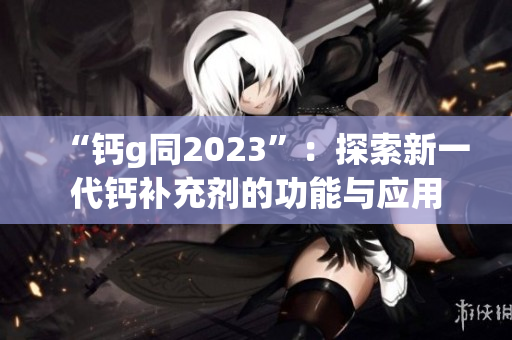 “钙g同2023”：探索新一代钙补充剂的功能与应用